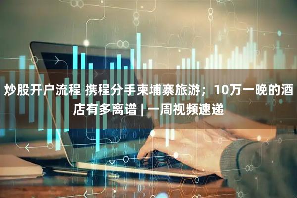 炒股开户流程 携程分手柬埔寨旅游；10万一晚的酒店有多离谱 | 一周视频速递