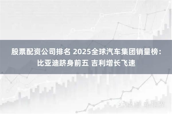 股票配资公司排名 2025全球汽车集团销量榜：比亚迪跻身前五 吉利增长飞速