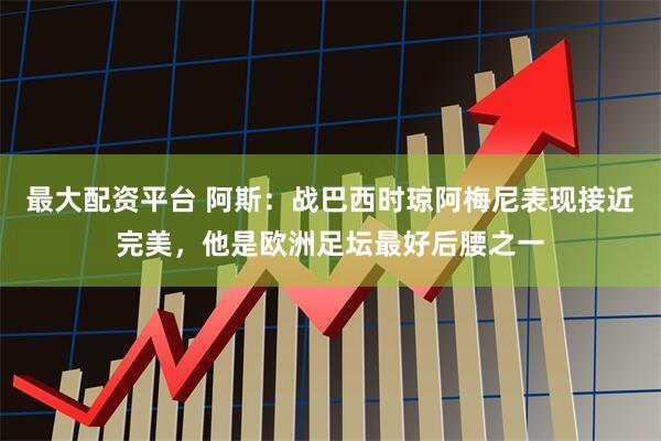 最大配资平台 阿斯：战巴西时琼阿梅尼表现接近完美，他是欧洲足坛最好后腰之一