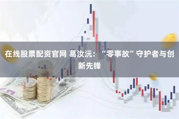 在线股票配资官网 葛汝沅：“零事故”守护者与创新先锋