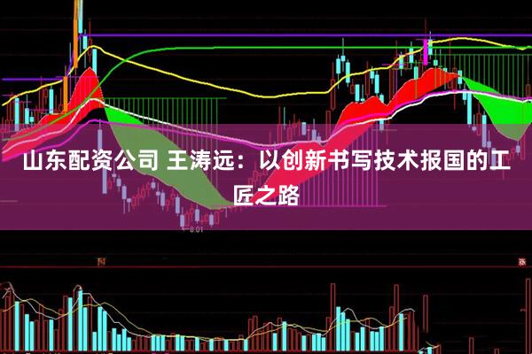 山东配资公司 王涛远：以创新书写技术报国的工匠之路