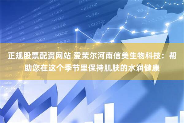 正规股票配资网站 爱茉尔河南信美生物科技：帮助您在这个季节里保持肌肤的水润健康
