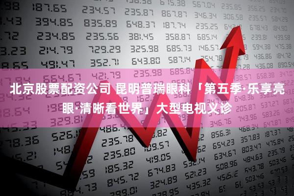 北京股票配资公司 昆明普瑞眼科「第五季·乐享亮眼·清晰看世界」大型电视义诊
