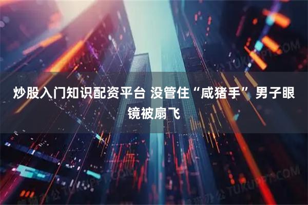 炒股入门知识配资平台 没管住“咸猪手” 男子眼镜被扇飞