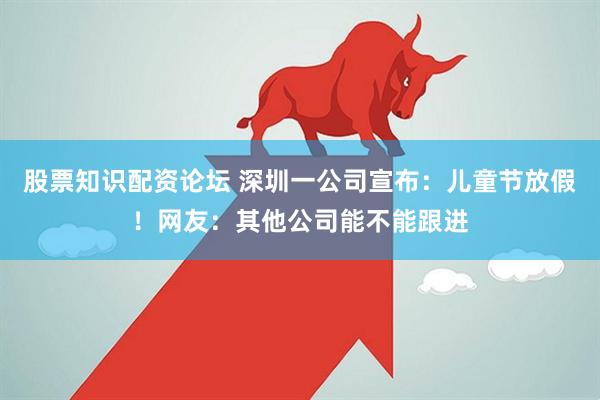 股票知识配资论坛 深圳一公司宣布：儿童节放假！网友：其他公司能不能跟进