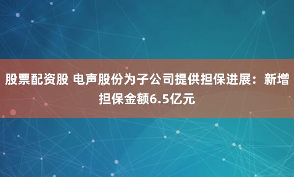 股票配资股 电声股份为子公司提供担保进展：新增担保金额6.5亿元