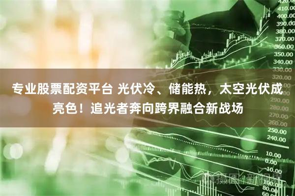 专业股票配资平台 光伏冷、储能热，太空光伏成亮色！追光者奔向跨界融合新战场
