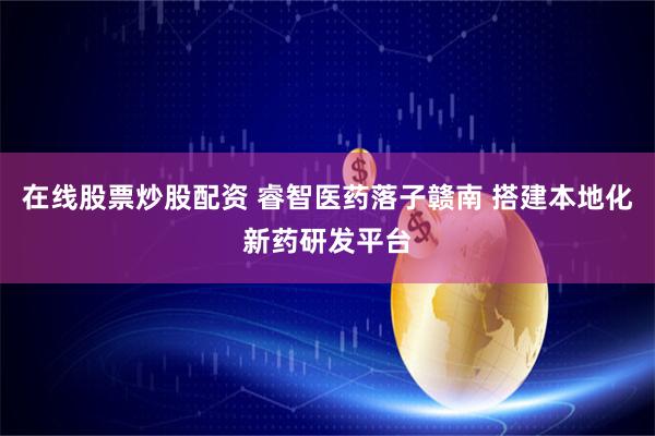 在线股票炒股配资 睿智医药落子赣南 搭建本地化新药研发平台