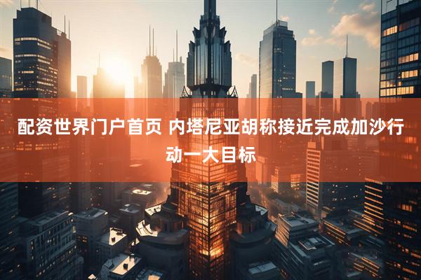 配资世界门户首页 内塔尼亚胡称接近完成加沙行动一大目标