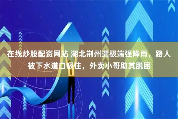 在线炒股配资网站 湖北荆州遇极端强降雨，路人被下水道口吸住，外卖小哥助其脱困
