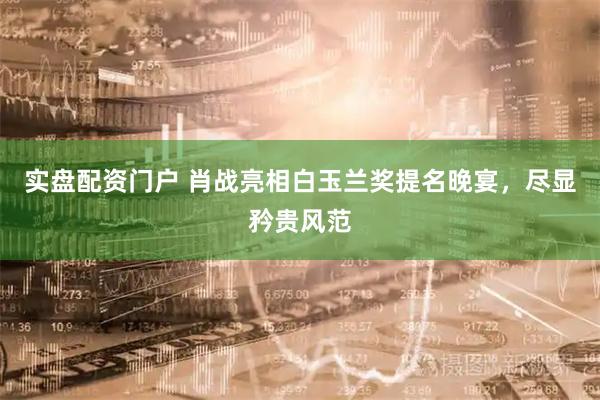实盘配资门户 肖战亮相白玉兰奖提名晚宴，尽显矜贵风范