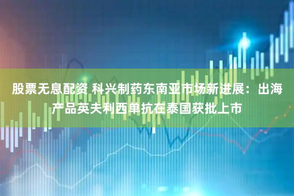 股票无息配资 科兴制药东南亚市场新进展：出海产品英夫利西单抗在泰国获批上市